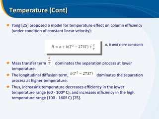 Temperature (Cont) Yang [25] proposed a model for temperature effect on column efficiency (under condition of constant linear velocity): Mass transfer term  dominates the separation process at lower temperature. The longitudinal diffusion term,  dominates the separation process at higher temperature. Thus, increasing temperature decreases efficiency in the lower temperature range (60 - 100º C), and increases efficiency in the high temperature range (100 - 160º C) [25]. a, b and c are constants 