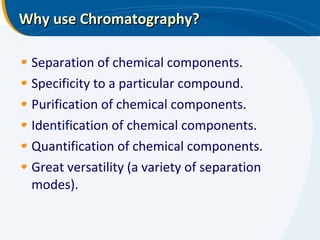 Why use Chromatography? Separation of chemical components. Specificity to a particular compound. Purification of chemical components. Identification of chemical components. Quantification of chemical components. Great versatility (a variety of separation modes). 