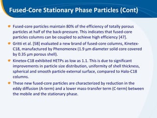 Fused-Core Stationary Phase Particles (Cont) Fused-core particles maintain 80% of the efficiency of totally porous particles at half of the back-pressure. This indicates that fused-core particles columns can be coupled to achieve high efficiency [47]. Gritti et al. [58] evaluated a new brand of fused-core columns, Kinetex-C18, manufactured by Phenomenex (1.9 μm diameter solid core covered by 0.35 μm porous shell). Kinetex-C18 exhibited HETPs as low as 1.1. This is due to significant improvements in particle size distribution, uniformity of shell thickness, spherical and smooth particle external surface, compared to Halo-C18 columns. These new fused-core particles are characterized by reduction in the eddy diffusion (A-term) and a lower mass-transfer term (C-term) between the mobile and the stationary phase. 