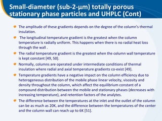 Small-diameter (sub-2- μ m) totally porous stationary phase particles and UHPLC (Cont) The amplitude of these gradients depends on the degree of the column's thermal insulation. The longitudinal temperature gradient is the greatest when the column temperature is radially uniform. This happens when there is no radial heat loss through the wall . The radial temperature gradient is the greatest when the column wall temperature is kept constant [49, 50].  Normally, columns are operated under intermediate conditions of thermal insulation where radial and axial temperature gradients co-exist [49].  Temperature gradients have a negative impact on the column efficiency due to heterogeneous distribution of the mobile phase linear velocity, viscosity and density throughout the column, which affect the equilibrium constant of a compound distribution between the mobile and stationary phases (decreases with increasing temperature), and retention factors of the analytes.  The difference between the temperatures at the inlet and the outlet of the column can be as much as 20K, and the difference between the temperatures of the center and the column wall can reach up to 6K [51]. 