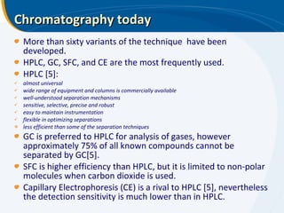 Chromatography today More than sixty variants of the technique  have been developed. HPLC, GC, SFC, and CE are the most frequently used. HPLC [5]: almost universal wide range of equipment and columns is commercially available well-understood separation mechanisms sensitive, selective, precise and robust easy to maintain instrumentation flexible in optimizing separations less efficient than some of the separation techniques GC is preferred to HPLC for analysis of gases, however approximately 75% of all known compounds cannot be separated by GC[5]. SFC is higher efficiency than HPLC, but it is limited to non-polar molecules when carbon dioxide is used. Capillary Electrophoresis (CE) is a rival to HPLC [5], nevertheless the detection sensitivity is much lower than in HPLC. 