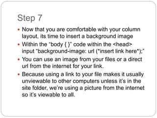 Step 7
 Now that you are comfortable with your column
layout, its time to insert a background image
 Within the “body { }” code within the <head>
input “background-image: url (*insert link here*);”
 You can use an image from your files or a direct
url from the internet for your link.
 Because using a link to your file makes it usually
unviewable to other computers unless it’s in the
site folder, we’re using a picture from the internet
so it’s viewable to all.
 