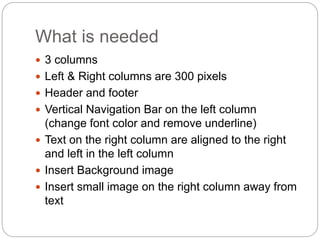 What is needed
 3 columns
 Left & Right columns are 300 pixels
 Header and footer
 Vertical Navigation Bar on the left column
(change font color and remove underline)
 Text on the right column are aligned to the right
and left in the left column
 Insert Background image
 Insert small image on the right column away from
text
 