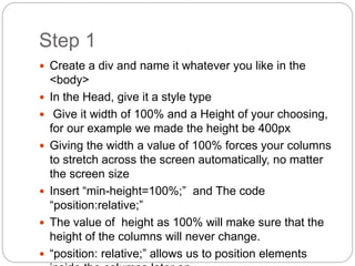 Step 1
 Create a div and name it whatever you like in the
<body>
 In the Head, give it a style type
 Give it width of 100% and a Height of your choosing,
for our example we made the height be 400px
 Giving the width a value of 100% forces your columns
to stretch across the screen automatically, no matter
the screen size
 Insert “min-height=100%;” and The code
“position:relative;”
 The value of height as 100% will make sure that the
height of the columns will never change.
 “position: relative;” allows us to position elements
 