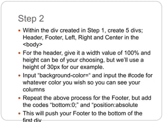 Step 2
 Within the div created in Step 1, create 5 divs;
Header, Footer, Left, Right and Center in the
<body>
 For the header, give it a width value of 100% and
height can be of your choosing, but we’ll use a
height of 30px for our example.
 Input “background-color=“ and input the #code for
whatever color you wish so you can see your
columns
 Repeat the above process for the Footer, but add
the codes “bottom:0;” and “position:absolute
 This will push your Footer to the bottom of the
 