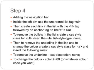 Step 4
 Adding the navigation bar.
 Inside the left div, use the unordered list tag <ul>
 Then create each link in the list with the <li> tag
followed by an anchor tag <a href=“”></a>
 To remove the bullets in the list create a css style
class for <ul> insert the rule, list-style-type: none;
 Then to remove the underline in the link and to
change the colour create a css style class for <a> and
insert the following rules:
 To remove the underline - text-decoration: none;
 To change the colour - color:#F00 (or whatever colour
code you want)
 