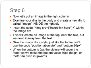 Step 6
 Now let’s put an image in the right column
 Examine your divs in the body and create a new div id
called “image” INSIDE the right div
 Insert the code “<img src=(*Insert link here*)>” within
the image div
 This will create an image at the top, near the text, but
we need it away from the text
 Give the image div a style, just like the footer, we’ll
use the code “position:absolute” and “bottom:30px”
 When the bottom is 0px the picture will cover the
footer so we make the bottom value 30px (height or
footer) to push it upwards.
 
