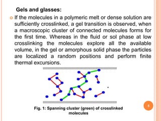 Gels and glasses:
 If the molecules in a polymeric melt or dense solution are
sufficiently crosslinked, a gel transition is observed, when
a macroscopic cluster of connected molecules forms for
the first time. Whereas in the fluid or sol phase at low
crosslinking the molecules explore all the available
volume, in the gel or amorphous solid phase the particles
are localized a random positions and perform finite
thermal excursions.
Fig. 1: Spanning cluster (green) of crosslinked
molecules
5
 