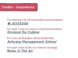 Credits - Inspirations


   For sharing a lot of tremendous presentations
   @JESSEDEE
   For your 7 tips to create a visual presentation
   Emiland De Cubber
   For your 19 thoughts about leadership
   Antwerp Management School
   For your state of the art vision in strategy
   Relax In The Air
 