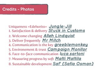 Credits - Photos



   Uniqueness «Edelweiss»    Jungle-Jill
                            Stuck in Customs
   1. Satisfaction & delivery
   2. Welcome changing Alleh Lindquist
   3. Deliver frequently Mr Mitch
   4. Communication is the key greeblemonkey
   5. Environement & trust Campaign Monitor
   6. Face-to-face communication luca.sartoni
   7. Measuring progress by soft Matti Mattila
   8. Sustainable development Saf' (Safia Osman)
 