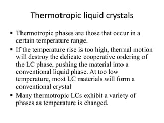 Thermotropic liquid crystals
 Thermotropic phases are those that occur in a
  certain temperature range.
 If the temperature rise is too high, thermal motion
  will destroy the delicate cooperative ordering of
  the LC phase, pushing the material into a
  conventional liquid phase. At too low
  temperature, most LC materials will form a
  conventional crystal
 Many thermotropic LCs exhibit a variety of
  phases as temperature is changed.
 