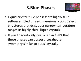 3.Blue Phases
• Liquid crystal 'blue phases' are highly fluid
  self-assembled three-dimensional cubic defect
  structures that exist over narrow temperature
  ranges in highly chiral liquid crystals
• It was theoretically predicted in 1981 that
  these phases can possess icosahedral
  symmetry similar to quasi crystals.
 