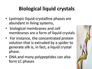 Biological liquid crystals
• Lyotropic liquid-crystalline phases are
  abundant in living systems,
• biological membranes and cell
  membranes are a form of liquid crystals
• For instance, the concentrated protein
  solution that is extruded by a spider to
  generate silk is, in fact, a liquid crystal
  phase.
• DNA and many polypeptides can also
  form LC phases
 