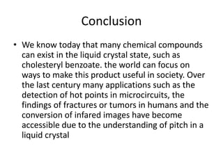 Conclusion
• We know today that many chemical compounds
  can exist in the liquid crystal state, such as
  cholesteryl benzoate. the world can focus on
  ways to make this product useful in society. Over
  the last century many applications such as the
  detection of hot points in microcircuits, the
  findings of fractures or tumors in humans and the
  conversion of infared images have become
  accessible due to the understanding of pitch in a
  liquid crystal
 