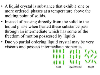 • A liquid crystal is substance that exhibit one or
  more ordered phases at a temperature above the
  melting point of solids.
• Instead of passing directly from the solid to the
  loquid phase when heated these substance pass
  through an intermediate which has some of the
  freedom of motion possessed by liquids.
• Due yo partial ordering liquid crystal may be very
  viscous and possess intermediate properties.
 