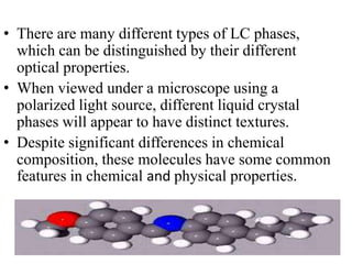 • There are many different types of LC phases,
  which can be distinguished by their different
  optical properties.
• When viewed under a microscope using a
  polarized light source, different liquid crystal
  phases will appear to have distinct textures.
• Despite significant differences in chemical
  composition, these molecules have some common
  features in chemical and physical properties.
 