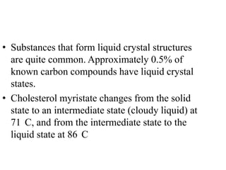 • Substances that form liquid crystal structures
  are quite common. Approximately 0.5% of
  known carbon compounds have liquid crystal
  states.
• Cholesterol myristate changes from the solid
  state to an intermediate state (cloudy liquid) at
  71 C, and from the intermediate state to the
  liquid state at 86 C
 
