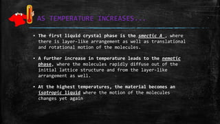 AS TEMPERATURE INCREASES...
▪ The first liquid crystal phase is the smectic A , where
there is layer-like arrangement as well as translational
and rotational motion of the molecules.
▪ A further increase in temperature leads to the nematic
phase, where the molecules rapidly diffuse out of the
initial lattice structure and from the layer-like
arrangement as well.
▪ At the highest temperatures, the material becomes an
isotropic liquid where the motion of the molecules
changes yet again
 
