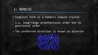 1: NEMATIC
▪ Simplest form is a nematic liquid crystal
i.e. long-range orientational order but no
positional order
▪ The preferred direction is known as director
 