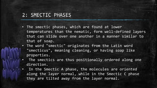 2: SMECTIC PHASES
• The smectic phases, which are found at lower
temperatures than the nematic, form well-defined layers
that can slide over one another in a manner similar to
that of soap.
• The word "smectic" originates from the Latin word
"smecticus", meaning cleaning, or having soap like
properties.
• The smectics are thus positionally ordered along one
direction.
• In the Smectic A phase, the molecules are oriented
along the layer normal, while in the Smectic C phase
they are tilted away from the layer normal.
 