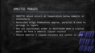 SMECTIC PHASES
• SMECTIC phase occurs at temperature below nematic or
cholesteric
• Molecules align themselves approx. parallel & tend to
arrange in layers
• Not all positional order is destroyed when a crystal
melts to form a smectic liquid crystal
• Chiral smectic C liquid crystals are useful in LCDS
 