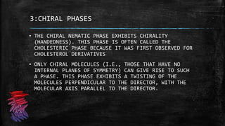 3:CHIRAL PHASES
▪ THE CHIRAL NEMATIC PHASE EXHIBITS CHIRALITY
(HANDEDNESS). THIS PHASE IS OFTEN CALLED THE
CHOLESTERIC PHASE BECAUSE IT WAS FIRST OBSERVED FOR
CHOLESTEROL DERIVATIVES
▪ ONLY CHIRAL MOLECULES (I.E., THOSE THAT HAVE NO
INTERNAL PLANES OF SYMMETRY) CAN GIVE RISE TO SUCH
A PHASE. THIS PHASE EXHIBITS A TWISTING OF THE
MOLECULES PERPENDICULAR TO THE DIRECTOR, WITH THE
MOLECULAR AXIS PARALLEL TO THE DIRECTOR.
 