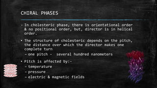 CHIRAL PHASES
- In cholesteric phase, there is orientational order
& no positional order, but, director is in helical
order.
▪ The structure of cholesteric depends on the pitch,
the distance over which the director makes one
complete turn
– one pitch - several hundred nanometers
▪ Pitch is affected by:-
– temperature
– pressure
– electric & magnetic fields
 