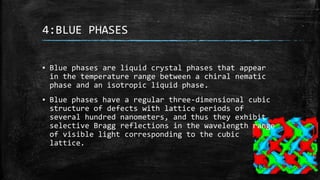 4:BLUE PHASES
▪ Blue phases are liquid crystal phases that appear
in the temperature range between a chiral nematic
phase and an isotropic liquid phase.
▪ Blue phases have a regular three-dimensional cubic
structure of defects with lattice periods of
several hundred nanometers, and thus they exhibit
selective Bragg reflections in the wavelength range
of visible light corresponding to the cubic
lattice.
 