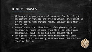 4:BLUE PHASES
• Although blue phases are of interest for fast light
modulators or tunable photonic crystals, they exist in
a very narrow temperature range, usually less than a
few kelvin.
• Recently the stabilization of blue phases over a
temperature range of more than 60 K including room
temperature (260–326 K) has been demonstrated
• Blue phases stabilized at room temperature allow
electro-optical switching with response times of the
order of 10−4 s.
 