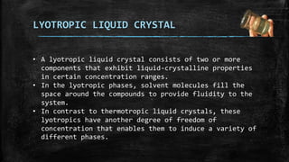 LYOTROPIC LIQUID CRYSTAL
• A lyotropic liquid crystal consists of two or more
components that exhibit liquid-crystalline properties
in certain concentration ranges.
• In the lyotropic phases, solvent molecules fill the
space around the compounds to provide fluidity to the
system.
• In contrast to thermotropic liquid crystals, these
lyotropics have another degree of freedom of
concentration that enables them to induce a variety of
different phases.
 