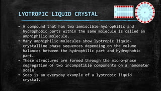 LYOTROPIC LIQUID CRYSTAL
• A compound that has two immiscible hydrophilic and
hydrophobic parts within the same molecule is called an
amphiphilic molecule.
• Many amphiphilic molecules show lyotropic liquid-
crystalline phase sequences depending on the volume
balances between the hydrophilic part and hydrophobic
part.
• These structures are formed through the micro-phase
segregation of two incompatible components on a nanometer
scale.
• Soap is an everyday example of a lyotropic liquid
crystal.
 