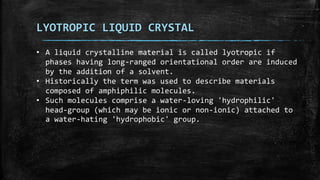 LYOTROPIC LIQUID CRYSTAL
• A liquid crystalline material is called lyotropic if
phases having long-ranged orientational order are induced
by the addition of a solvent.
• Historically the term was used to describe materials
composed of amphiphilic molecules.
• Such molecules comprise a water-loving 'hydrophilic'
head-group (which may be ionic or non-ionic) attached to
a water-hating 'hydrophobic' group.
 