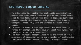 LYOTROPIC LIQUID CRYSTAL
• In principle, increasing the amphiphile concentration
beyond the point where lamellar phases are formed would
lead to the formation of the inverse topology lyotropic
phases, namely the inverse cubic phases, the inverse
hexagonal phase (HII) and the inverse micellar cubic
phase.
• In practice inverse topology phases are more readily
formed by amphiphiles that have at least two hyrocarbon
chains attached to a headgroup.
• The most abundant phospholipids that are found in cell
membranes of mammalian cells are examples of amphiphiles
that readily form inverse topology lyotropic phases.
 