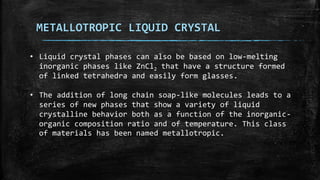 METALLOTROPIC LIQUID CRYSTAL
• Liquid crystal phases can also be based on low-melting
inorganic phases like ZnCl2 that have a structure formed
of linked tetrahedra and easily form glasses.
• The addition of long chain soap-like molecules leads to a
series of new phases that show a variety of liquid
crystalline behavior both as a function of the inorganic-
organic composition ratio and of temperature. This class
of materials has been named metallotropic.
 
