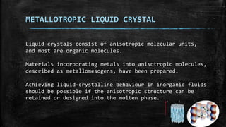 METALLOTROPIC LIQUID CRYSTAL
Liquid crystals consist of anisotropic molecular units,
and most are organic molecules.
Materials incorporating metals into anisotropic molecules,
described as metallomesogens, have been prepared.
Achieving liquid-crystalline behaviour in inorganic fluids
should be possible if the anisotropic structure can be
retained or designed into the molten phase.
 