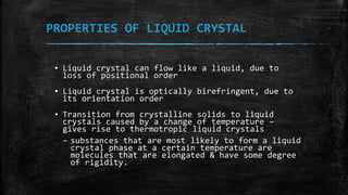 PROPERTIES OF LIQUID CRYSTAL
▪ Liquid crystal can flow like a liquid, due to
loss of positional order
▪ Liquid crystal is optically birefringent, due to
its orientation order
▪ Transition from crystalline solids to liquid
crystals caused by a change of temperature –
gives rise to thermotropic liquid crystals
– substances that are most likely to form a liquid
crystal phase at a certain temperature are
molecules that are elongated & have some degree
of rigidity.
 