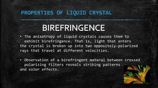 PROPERTIES OF LIQUID CRYSTAL
• The anisotropy of liquid crystals causes them to
exhibit birefringence. That is, light that enters
the crystal is broken up into two oppositely-polarized
rays that travel at different velocities.
• Observation of a birefringent materal between crossed
polarizing filters reveals striking patterns
and color effects.
 