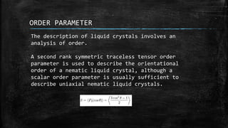 ORDER PARAMETER
The description of liquid crystals involves an
analysis of order.
A second rank symmetric traceless tensor order
parameter is used to describe the orientational
order of a nematic liquid crystal, although a
scalar order parameter is usually sufficient to
describe uniaxial nematic liquid crystals.
 