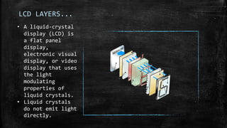 LCD LAYERS...
• A liquid-crystal
display (LCD) is
a flat panel
display,
electronic visual
display, or video
display that uses
the light
modulating
properties of
liquid crystals.
• Liquid crystals
do not emit light
directly.
 