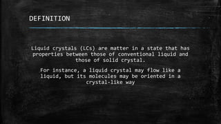 DEFINITION
Liquid crystals (LCs) are matter in a state that has
properties between those of conventional liquid and
those of solid crystal.
For instance, a liquid crystal may flow like a
liquid, but its molecules may be oriented in a
crystal-like way
 