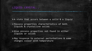 LIQUID CRYSTAL..
A state that occurs between a solid & a liquid
Possess properties characteristics of both
liquids & crystalline solids
Also possess properties not found in either
liquids or solids
May response to external perturbations & some
changes colour with temperature
 