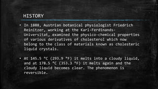 HISTORY
• In 1888, Austrian botanical physiologist Friedrich
Reinitzer, working at the Karl-Ferdinands-
Universitat, examined the physico-chemical properties
of various derivatives of cholesterol which now
belong to the class of materials known as cholesteric
liquid crystals.
• At 145.5 °C (293.9 °F) it melts into a cloudy liquid,
and at 178.5 °C (353.3 °F) it melts again and the
cloudy liquid becomes clear. The phenomenon is
reversible.
 