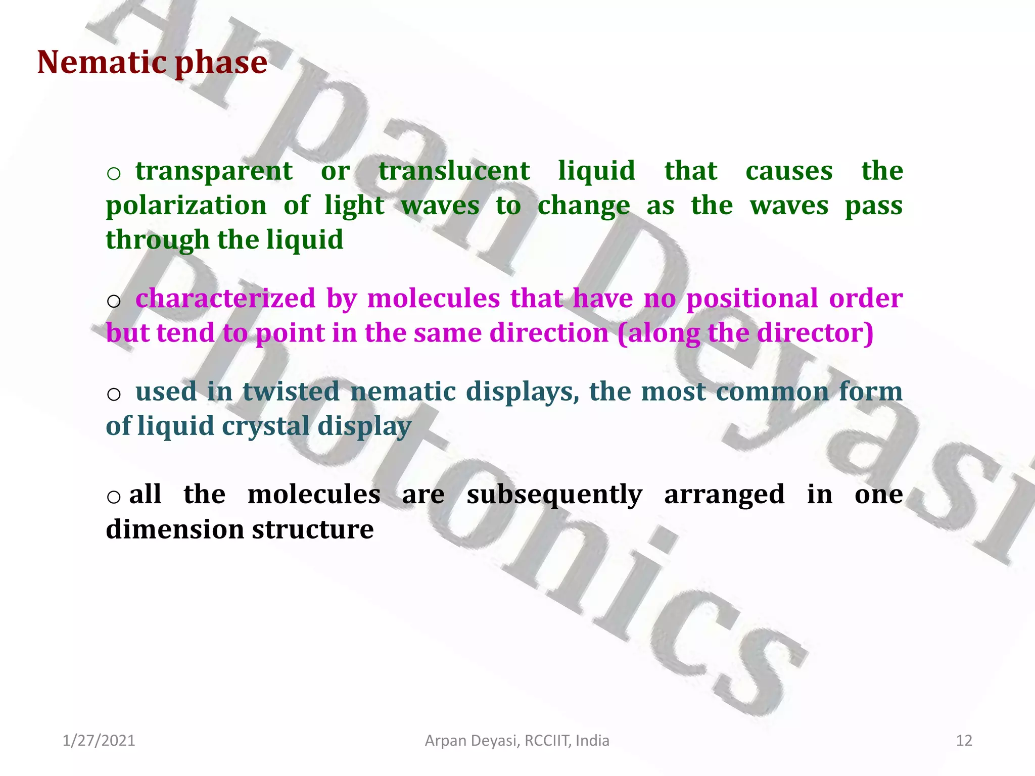 1/27/2021 Arpan Deyasi, RCCIIT, India 12
o transparent or translucent liquid that causes the
polarization of light waves to change as the waves pass
through the liquid
o characterized by molecules that have no positional order
but tend to point in the same direction (along the director)
o used in twisted nematic displays, the most common form
of liquid crystal display
o all the molecules are subsequently arranged in one
dimension structure
Nematic phase
 
