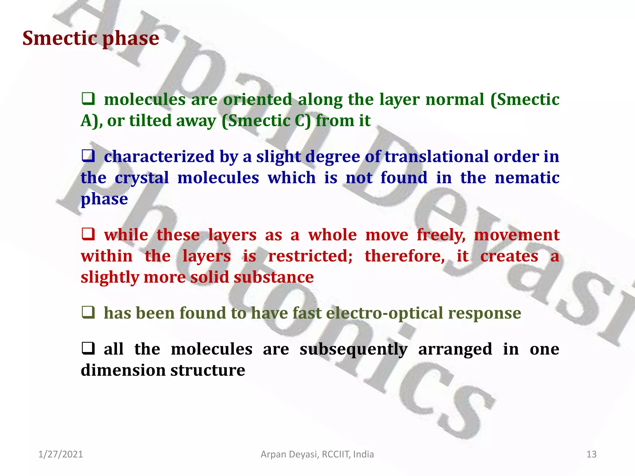 1/27/2021 Arpan Deyasi, RCCIIT, India 13
Smectic phase
 molecules are oriented along the layer normal (Smectic
A), or tilted away (Smectic C) from it
 characterized by a slight degree of translational order in
the crystal molecules which is not found in the nematic
phase
 while these layers as a whole move freely, movement
within the layers is restricted; therefore, it creates a
slightly more solid substance
 has been found to have fast electro-optical response
 all the molecules are subsequently arranged in one
dimension structure
 