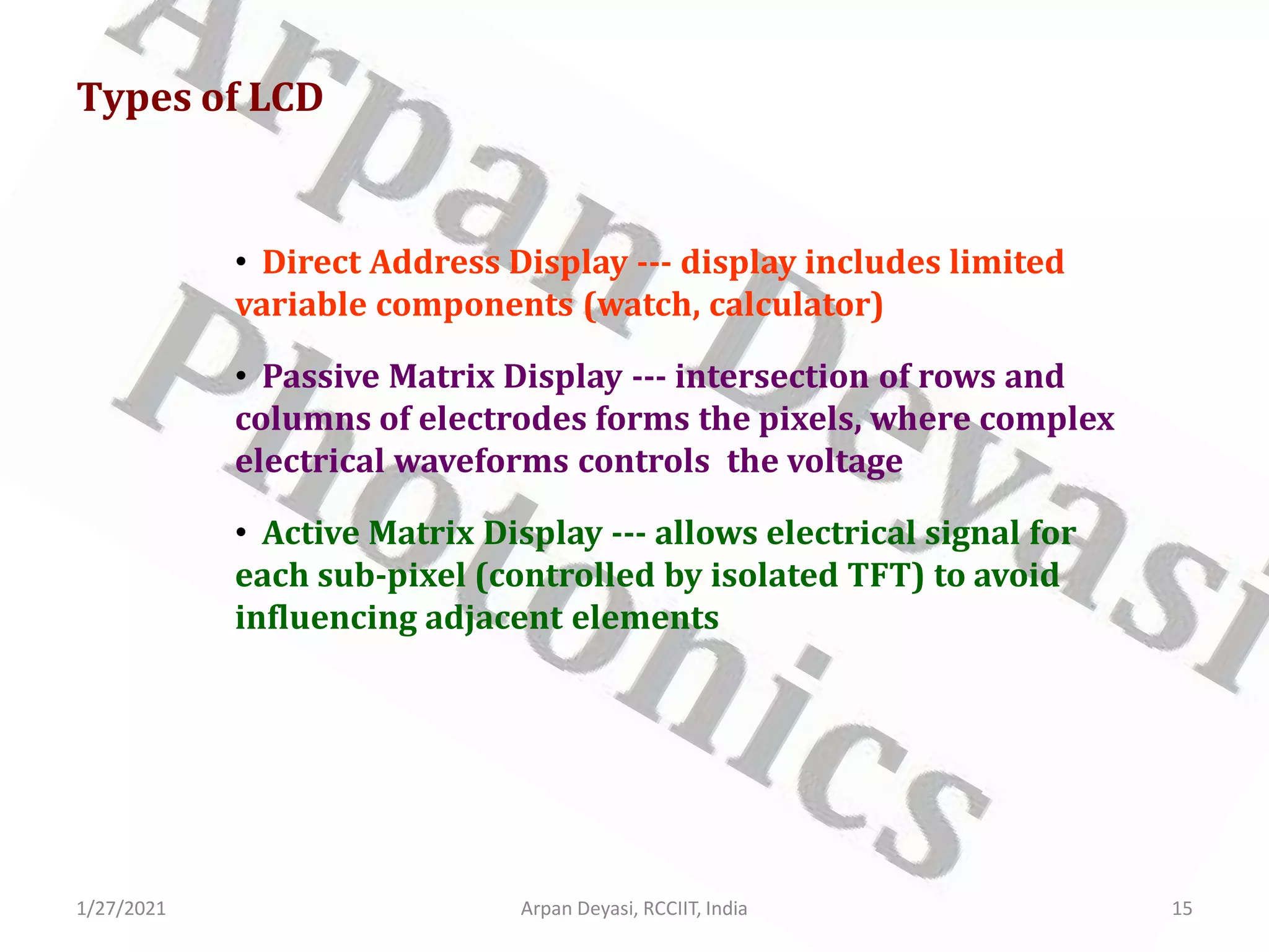 1/27/2021 Arpan Deyasi, RCCIIT, India 15
Types of LCD
• Direct Address Display --- display includes limited
variable components (watch, calculator)
• Passive Matrix Display --- intersection of rows and
columns of electrodes forms the pixels, where complex
electrical waveforms controls the voltage
• Active Matrix Display --- allows electrical signal for
each sub-pixel (controlled by isolated TFT) to avoid
influencing adjacent elements
 