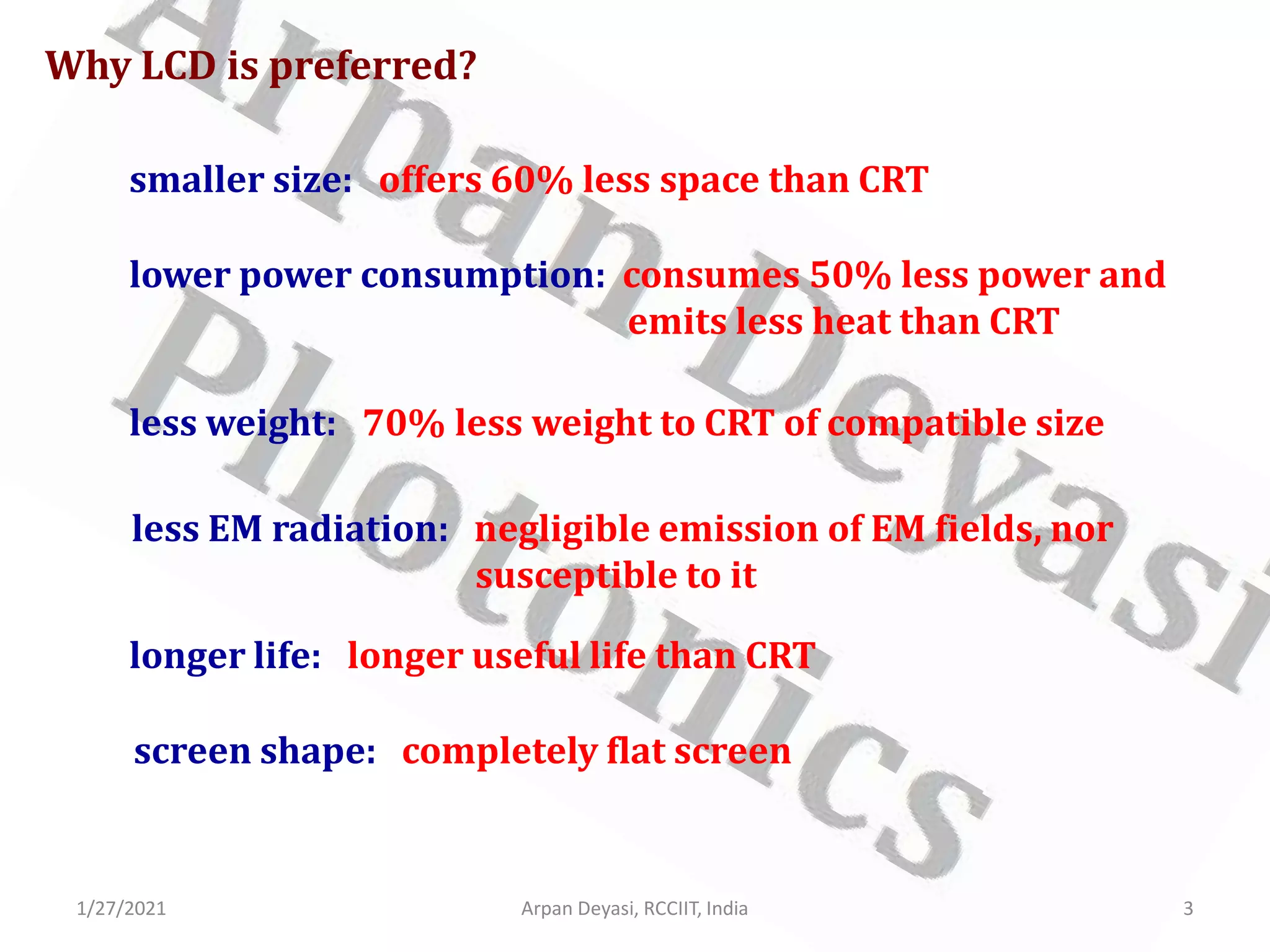 1/27/2021 Arpan Deyasi, RCCIIT, India 3
Why LCD is preferred?
smaller size: offers 60% less space than CRT
lower power consumption: consumes 50% less power and
emits less heat than CRT
less weight: 70% less weight to CRT of compatible size
less EM radiation: negligible emission of EM fields, nor
susceptible to it
longer life: longer useful life than CRT
screen shape: completely flat screen
 