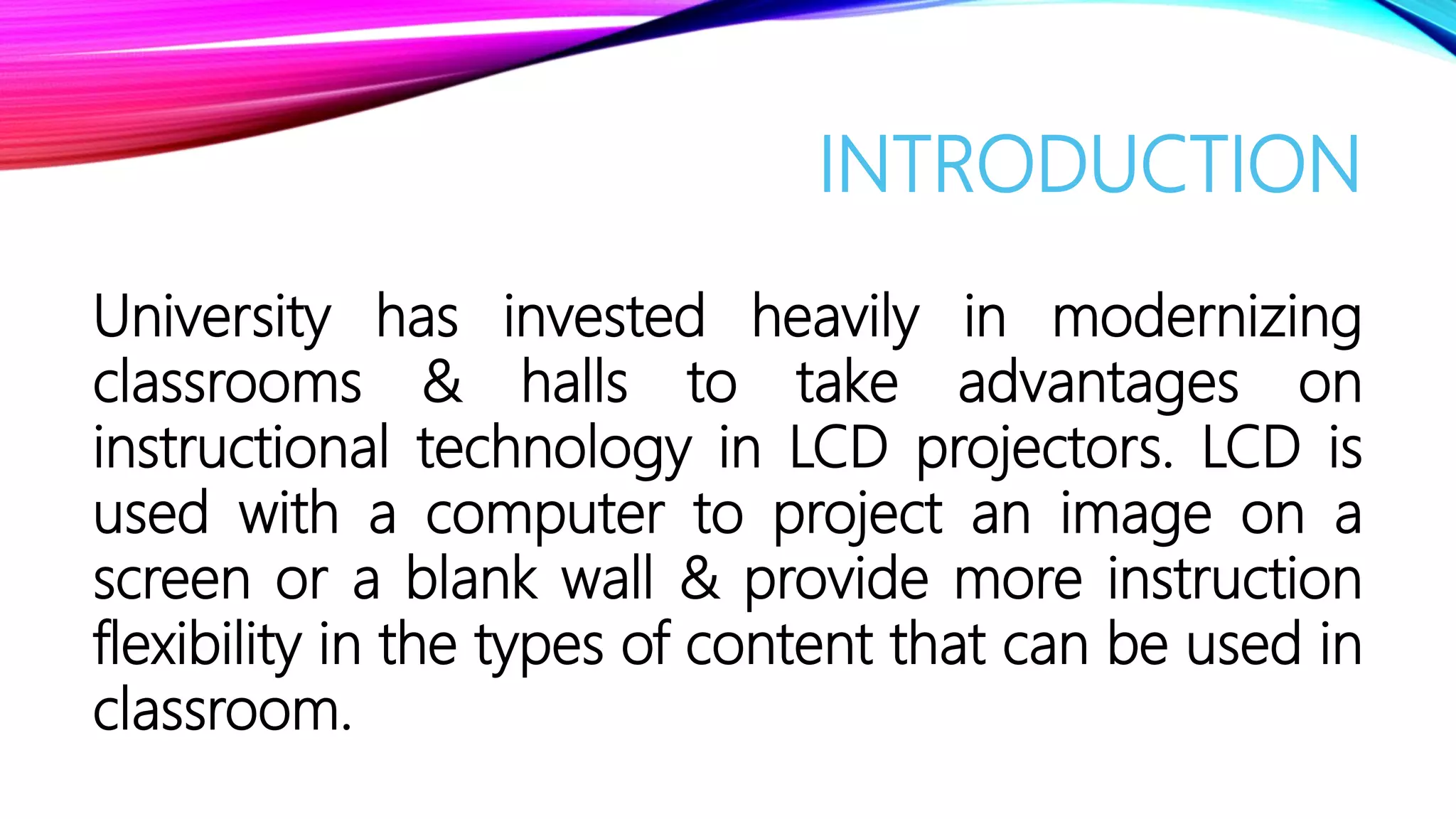 INTRODUCTION
University has invested heavily in modernizing
classrooms & halls to take advantages on
instructional technology in LCD projectors. LCD is
used with a computer to project an image on a
screen or a blank wall & provide more instruction
flexibility in the types of content that can be used in
classroom.