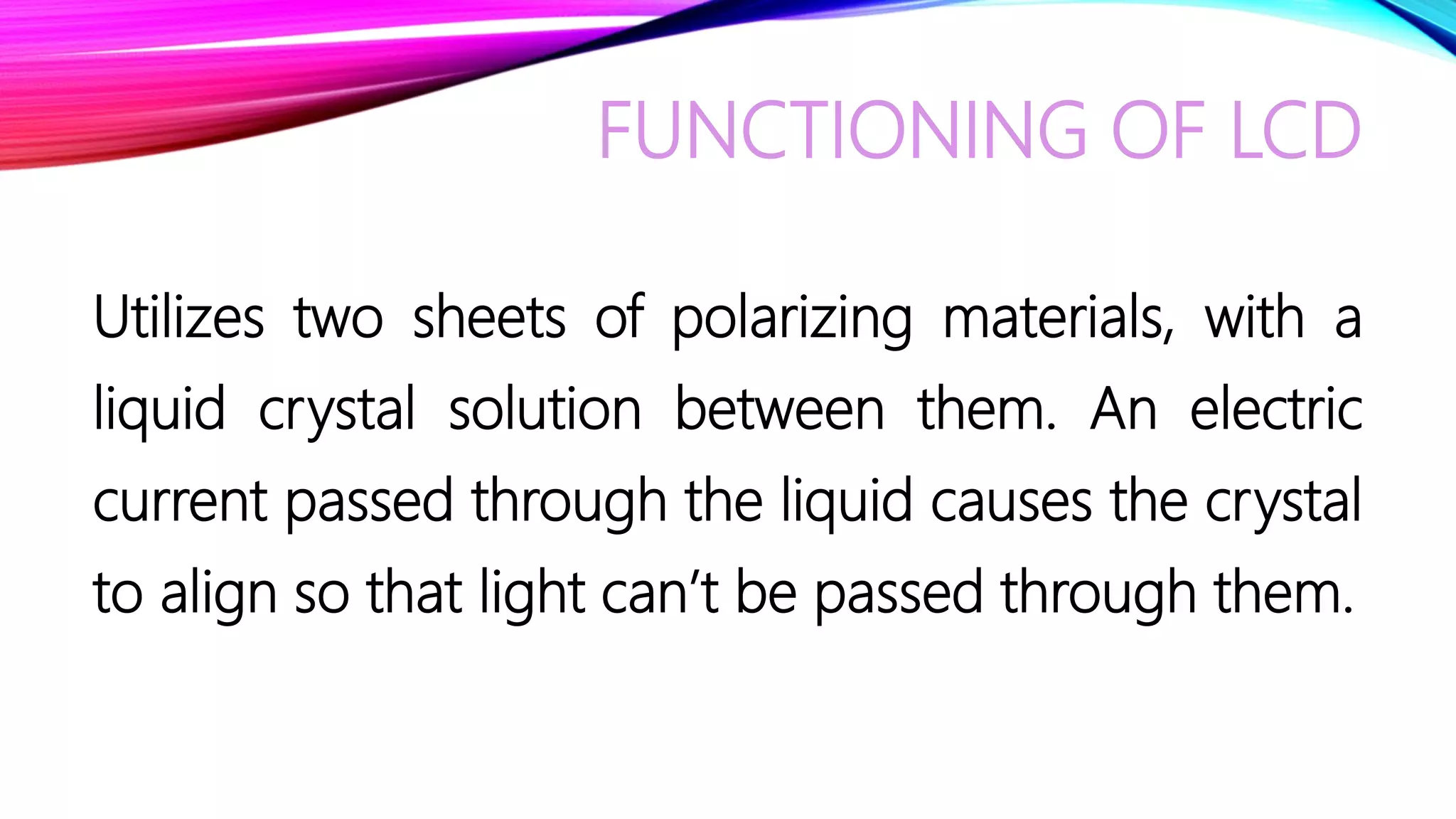 FUNCTIONING OF LCD
Utilizes two sheets of polarizing materials, with a
liquid crystal solution between them. An electric
current passed through the liquid causes the crystal
to align so that light can’t be passed through them.