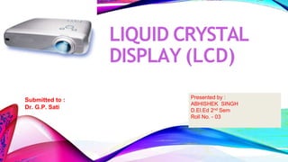 LIQUID CRYSTAL
DISPLAY (LCD)
Submitted to :
Dr. G.P. Sati
Presented by :
ABHISHEK SINGH
D.El.Ed 2nd Sem
Roll No. - 03
 