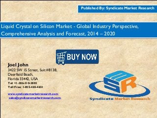 Published By: Syndicate Market Research
Liquid Crystal on Silicon Market - Global Industry Perspective,
Comprehensive Analysis and Forecast, 2014 – 2020
Joel John
3422 SW 15 Street, Suit #8138,
Deerfield Beach,
Florida 33442, USA
Tel: +1-386-310-3803
Toll Free: 1-855-465-4651
www.syndicatemarketresearch.com
sales@syndicatemarketresearch.com
 